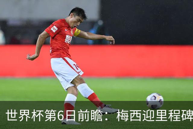 世界杯第6日前瞻：梅西迎里程碑战 姆巴佩哈兰德各自出击